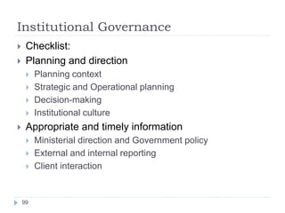 Institutional Governance
99
 Checklist:
 Planning and direction
 Planning context
 Strategic and Operational planning
 Decision-making
 Institutional culture
 Appropriate and timely information
 Ministerial direction and Government policy
 External and internal reporting
 Client interaction
 