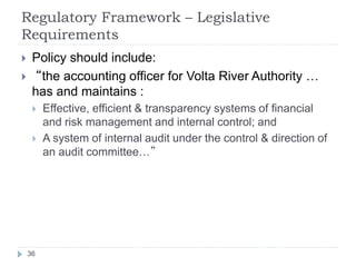 Regulatory Framework – Legislative
Requirements
36
 Policy should include:
 “the accounting officer for Volta River Auth...