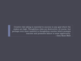 Creative risk taking is essential to success in any goal where the
stakes are high. Thoughtless risks are destructive, of ...