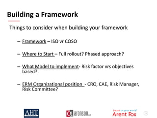 13
Building a Framework
Things to consider when building your framework
– Framework – ISO vr COSO
– Where to Start – Full rollout? Phased approach?
– What Model to implement- Risk factor vrs objectives
based?
– ERM Organizational position - CRO, CAE, Risk Manager,
Risk Committee?
 