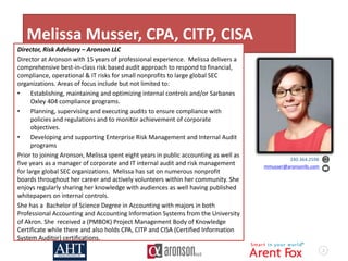 2
Melissa Musser, CPA, CITP, CISA
Director, Risk Advisory – Aronson LLC
Director at Aronson with 15 years of professional experience. Melissa delivers a
comprehensive best-in-class risk based audit approach to respond to financial,
compliance, operational & IT risks for small nonprofits to large global SEC
organizations. Areas of focus include but not limited to:
• Establishing, maintaining and optimizing internal controls and/or Sarbanes
Oxley 404 compliance programs.
• Planning, supervising and executing audits to ensure compliance with
policies and regulations and to monitor achievement of corporate
objectives.
• Developing and supporting Enterprise Risk Management and Internal Audit
programs
Prior to joining Aronson, Melissa spent eight years in public accounting as well as
five years as a manager of corporate and IT internal audit and risk management
for large global SEC organizations. Melissa has sat on numerous nonprofit
boards throughout her career and actively volunteers within her community. She
enjoys regularly sharing her knowledge with audiences as well having published
whitepapers on internal controls.
She has a Bachelor of Science Degree in Accounting with majors in both
Professional Accounting and Accounting Information Systems from the University
of Akron. She received a (PMBOK) Project Management Body of Knowledge
Certificate while there and also holds CPA, CITP and CISA (Certified Information
System Auditor) certifications.
240.364.2598
mmusser@aronsonllc.com
 
