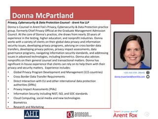 3
Donna McPartland
Privacy, Cybersecurity & Data Protection Counsel - Arent Fox LLP
Donna is Counsel in Arent Fox's Privacy, Cybersecurity & Data Protection practice
group. Formerly Chief Privacy Official at the Graduate Management Admission
Council. At the core of Donna's practice, she draws from nearly 20 years of
experience in the testing, higher education, and nonprofit industries. Donna
works with a variety of clients on their global data privacy and information
security issues, developing privacy programs, advising on cross border data
transfers, developing privacy policies, privacy impact assessments, data
governance programs, navigating information security standards, and addressing
issues in advanced technologies, including biometrics. Donna also advises
nonprofits on their general counsel and transactional matters. Donna has
significant in-house experience that clients can rely on to help them with their
privacy and security matters. Experience includes:
• Global Privacy Program Development and Management (115 countries)
• Cross Border Data Transfer Requirements
• Direct Interaction with EU and other international data protection
authorities (DPAs)
• Privacy Impact Assessments (PIAs)
• Information Security including NIST, ISO, and SOC standards
• Cloud Computing, social media and new technologies
• Biometrics
• Research and Marketing
+202.350.3765 (Work)
donna.mcpartland@arentfox.com
 