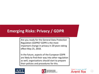 32
Emerging Risks: Privacy / GDPR
Are you ready for the General Data Protection
Regulation (GDPR)? GDPR is the most
important change in privacy in 20 years taking
effect May 25, 2018.
In the future, aspects of the European GDPR
are likely to find their way into other regulation
as well, organizations should start to prepare
their policies and procedures for this.
 