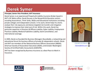 4
Derek Symer
Principal, Senior Vice President, AHT Insurance
Derek Symer, is an experienced Property & Liability Insurance Broker based in
AHT's DC Metro office. Derek focuses in the Nonprofit & Education sectors
including Associations, Think Tanks, NGOs and Educational Institutions including
private colleges and independent schools. In his work, Derek helps his clients
analyze their risk exposures and devise targeted risk transfer and mitigation
strategies to improve their total cost of risk. Within this work, Derek has
particular expertise in Directors & Officers Liability, Cyber Liability, Employment
Practices Liability, Media & Publishers Liability, Event Cancellation, and
International coverage.
In 2005, Derek co-founded the Business Managers Roundtable, a networking and
educational forum for business officers of private & independent schools. Derek
and AHT are members of the National Business Officers Association (NBOA),
American Society of Association Executives (ASAE), and Greater Washington
Society of Certified Public Accountants (GWSCPA).
AHT has been recognized by Business Insurance as a Best Place to Work in
Insurance.
+703.669.1121 (Work)
DSymer@ahtins.com
 