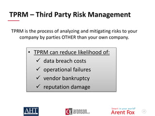 57
TPRM – Third Party Risk Management
• TPRM can reduce likelihood of:
 data breach costs
 operational failures
 vendor bankruptcy
 reputation damage
TPRM is the process of analyzing and mitigating risks to your
company by parties OTHER than your own company.
 