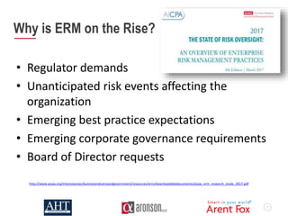 7
Why is ERM on the Rise?
• Regulator demands
• Unanticipated risk events affecting the
organization
• Emerging best practice expectations
• Emerging corporate governance requirements
• Board of Director requests
http://www.aicpa.org/interestareas/businessindustryandgovernment/resources/erm/downloadabledocuments/aicpa_erm_research_study_2017.pdf
 