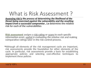 What is Risk Assessment ?
Assessing risk is the process of determining the likelihood of the
threat being exercised against the vulnerability and the resulting
impact from a successful compromise , i.e determine the relative
risk for each of the vulnerabilities
Risk assessment assigns a risk rating or score to each specific
information asset, useful in evaluating the relative risk and making
comparative ratings later in the risk control process.
•Although all elements of the risk management cycle are important,
risk assessments provide the foundation for other elements of the
cycle. In particular, risk assessments provide a basis for establishing
appropriate policies and selecting cost-effective techniques to
implement these policies
١٤٤٦/٠٣/٢١ 11
 