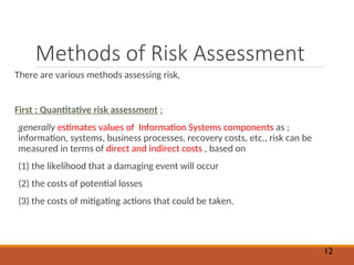 Methods of Risk Assessment
There are various methods assessing risk,
First : Quantitative risk assessment :
generally estimates values of Information Systems components as ;
information, systems, business processes, recovery costs, etc., risk can be
measured in terms of direct and indirect costs , based on
(1) the likelihood that a damaging event will occur
(2) the costs of potential losses
(3) the costs of mitigating actions that could be taken.
12
 