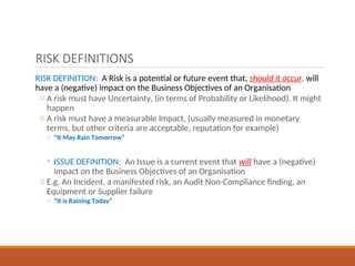 RISK DEFINITIONS
RISK DEFINITION: A Risk is a potential or future event that, should it occur, will
have a (negative) impact on the Business Objectives of an Organisation
o A risk must have Uncertainty, (in terms of Probability or Likelihood). It might
happen
o A risk must have a measurable Impact, (usually measured in monetary
terms, but other criteria are acceptable, reputation for example)
o “It May Rain Tomorrow”
◦ ISSUE DEFINITION: An Issue is a current event that will have a (negative)
impact on the Business Objectives of an Organisation
o E.g. An Incident, a manifested risk, an Audit Non-Compliance finding, an
Equipment or Supplier failure
o “It is Raining Today”
 
