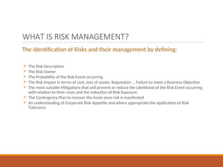 WHAT IS RISK MANAGEMENT?
The identification of Risks and their management by defining:
 The Risk Description
 The Risk Owner
 The Probability of the Risk Event occurring
 The Risk Impact in terms of cost, loss of assets, Reputation … Failure to meet a Business Objective
 The most suitable Mitigations that will prevent or reduce the Likelihood of the Risk Event occurring
with relation to their costs and the reduction of Risk Exposure
 The Contingency Plan to recover the Asset once risk is manifested
 An understanding of Corporate Risk Appetite and where appropriate the application of Risk
Tolerance
 