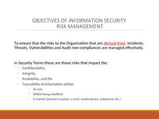 OBJECTIVES OF INFORMATION SECURITY
RISK MANAGEMENT
To ensure that the risks to the Organisation that are derived from, Incidents,
Threats, Vulnerabilities and Audit non-compliances are managed effectively.
In Security Terms these are those risks that impact the:
◦ Confidentiality,
◦ Integrity,
◦ Availability, and the
◦ Traceability of Information whilst:
◦ At rest
◦ Whilst being modified
◦ In transit (around a system, e-mail, media device, telephone etc.)
 