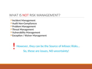 WHAT IS NOT RISK MANAGEMENT?
Incident Management
Audit Non-Compliances
Problem Management
Threat Management
Vulnerability Management
Exception / Waiver Management
! However, they can be the Source of Infosec Risks…
So, these are issues, NO uncertainty!
 