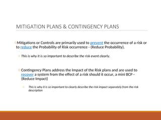 MITIGATION PLANS & CONTINGENCY PLANS
oMitigations or Controls are primarily used to prevent the occurrence of a risk or
to reduce the Probability of Risk occurrence - (Reduce Probability).
o This is why it is so important to describe the risk event clearly.
o Contingency Plans address the Impact of the Risk plans and are used to
recover a system from the effect of a risk should it occur, a mini BCP -
(Reduce Impact)
o This is why it is so important to clearly describe the risk impact separately from the risk
description
 