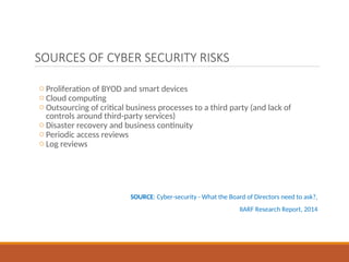 SOURCES OF CYBER SECURITY RISKS
o Proliferation of BYOD and smart devices
o Cloud computing
o Outsourcing of critical business processes to a third party (and lack of
controls around third-party services)
o Disaster recovery and business continuity
o Periodic access reviews
o Log reviews
SOURCE: Cyber-security - What the Board of Directors need to ask?,
IIARF Research Report, 2014
 