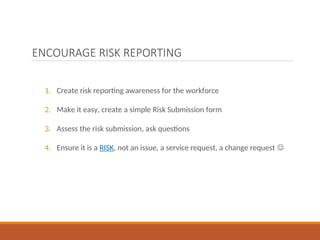 ENCOURAGE RISK REPORTING
1. Create risk reporting awareness for the workforce
2. Make it easy, create a simple Risk Submission form
3. Assess the risk submission, ask questions
4. Ensure it is a RISK, not an issue, a service request, a change request 
 