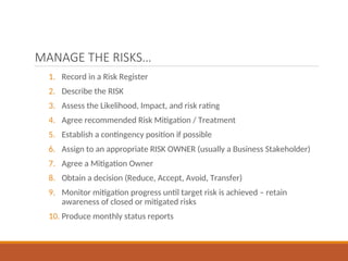 MANAGE THE RISKS…
1. Record in a Risk Register
2. Describe the RISK
3. Assess the Likelihood, Impact, and risk rating
4. Agree recommended Risk Mitigation / Treatment
5. Establish a contingency position if possible
6. Assign to an appropriate RISK OWNER (usually a Business Stakeholder)
7. Agree a Mitigation Owner
8. Obtain a decision (Reduce, Accept, Avoid, Transfer)
9. Monitor mitigation progress until target risk is achieved – retain
awareness of closed or mitigated risks
10. Produce monthly status reports
 