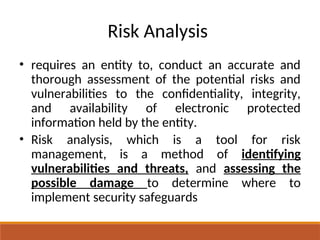 Risk Analysis
• requires an entity to, conduct an accurate and
thorough assessment of the potential risks and
vulnerabilities to the confidentiality, integrity,
and availability of electronic protected
information held by the entity.
• Risk analysis, which is a tool for risk
management, is a method of identifying
vulnerabilities and threats, and assessing the
possible damage to determine where to
implement security safeguards
 