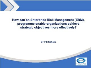 How can an Enterprise Risk Management (ERM),
  programme enable organizations achieve
    strategic objectives more effectively?



                 Dr P S Sahota
 