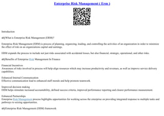 Enterprise Risk Management ( Erm )
Introduction
вћўWhat is Enterprise Risk Management (ERM)?
Enterprise Risk Management (ERM) is process of planning, organizing, leading, and controlling the activities of an organization in order to minimize
the effect of risk on an organizations capital and earnings.
ERM expands the process to include not just risks associated with accidental losses, but also financial, strategic, operational, and other risks.
вћўBenefits of Enterprise Risk Management In Finance
Financial Incentives
Awareness of risks involved in process will help align resources which may increase productivity and revenues, as well as improve service delivery
capabilities.
Enhanced Internal Communication
Effective communication lead to enhanced staff morale and help promote teamwork.
Improved decision making
ERM helps stimulate increased accountability, defined success criteria, improved performance reporting and clearer performance measurement.
Enhanced Partnerships
Enterprise Risk Management process highlights opportunities for working across the enterprise on providing integrated response to multiple tasks and
pathways to seizing opportunities.
вћўEnterprise Risk Management (ERM) framework
 