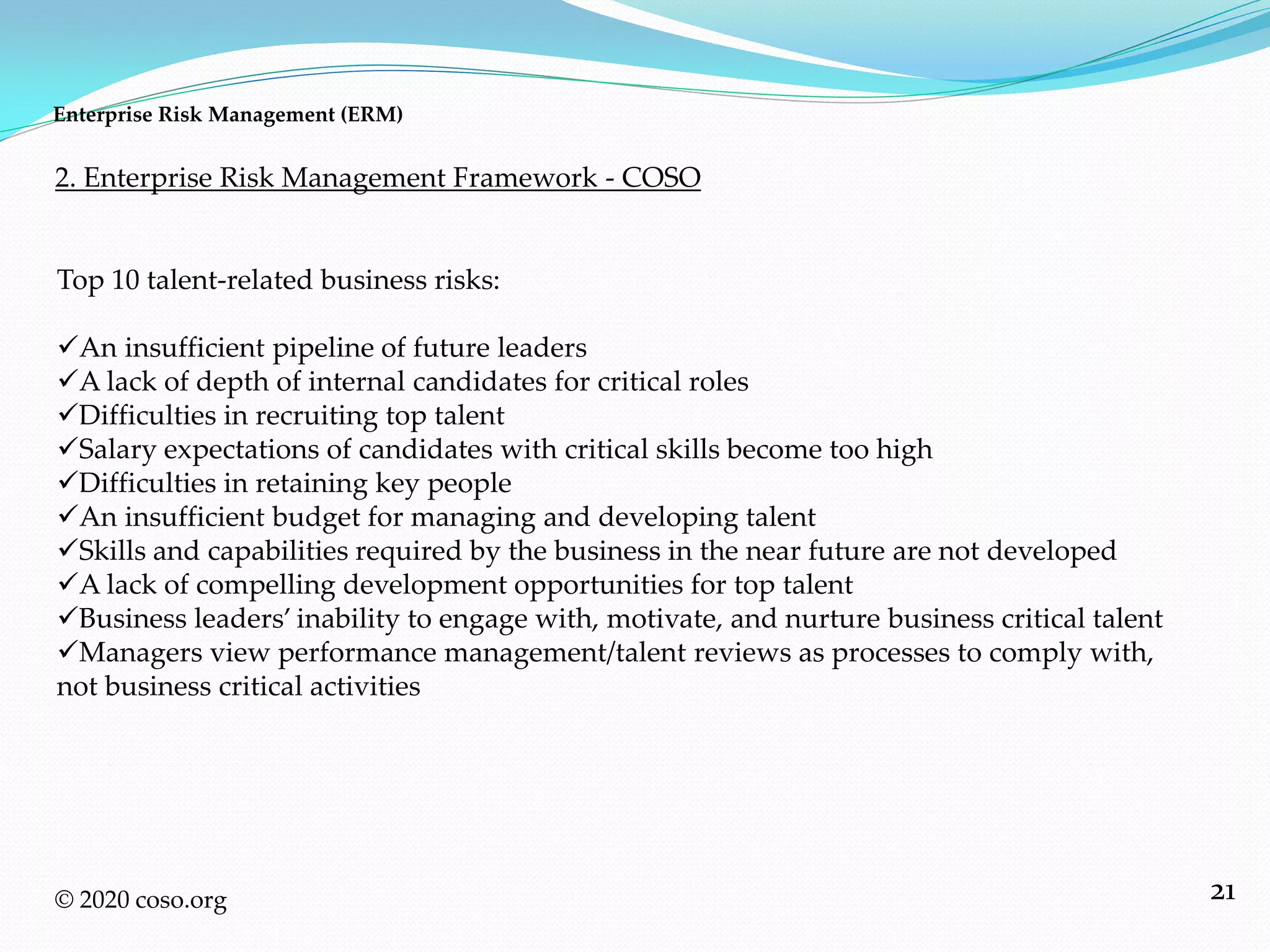 21© 2020 coso.org
Top 10 talent-related business risks:
An insufficient pipeline of future leaders
A lack of depth of internal candidates for critical roles
Difficulties in recruiting top talent
Salary expectations of candidates with critical skills become too high
Difficulties in retaining key people
An insufficient budget for managing and developing talent
Skills and capabilities required by the business in the near future are not developed
A lack of compelling development opportunities for top talent
Business leaders’ inability to engage with, motivate, and nurture business critical talent
Managers view performance management/talent reviews as processes to comply with,
not business critical activities
2. Enterprise Risk Management Framework - COSO
Enterprise Risk Management (ERM)
 