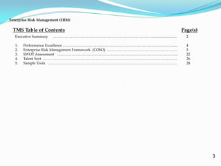 3
Executive Summary ………………………………………………………………………........................... 2
1. Performance Excellence ……………………………………………………………………………….... 4
2. Enterprise Risk Management Framework (COSO) .………………………………………………… 5
3. SWOT Assessment ……………………………………………………………………………………... 22
4. Talent Sort ……………………………………………………………………………………………….. 26
5. Sample Tools …………………………………………………………………………………………… 28
TMS Table of Contents Page(s)
Enterprise Risk Management (ERM)
 