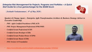 Enterprise Risk Management for Projects, Programs and Portfolios – A Quick
Start Guide for a true gamechanger for the MSME forum
| Seshadri Venkataraman | 4th of May 2020 |
Speaker & Change Agent ; Enterprise Agile Transformation Architect & Business Strategy Adviser to
Executive Leadership.
• PMI - Agile Certified Practitioner (PMI.ACP)
• PMI -Project Management Professional (PMI.PMP)
• Certified Scrum Professional (CSP)
• Certified Scrum Developer (CSD)
• Certified Scrum Product Owner (CSPO)
• Certified Scrum Master (CSM)
• ITIL Version 3.0 Foundation
• https://www.linkedin.com/in/seshadri-venkataraman-csp-pmp-743622a4
 