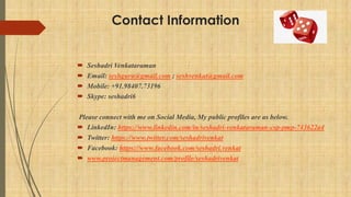 Contact Information
 Seshadri Venkataraman
 Email: seshguru@gmail.com ; seshvenkat@gmail.com
 Mobile: +91.98407.73196
 Skype: seshadri6
Please connect with me on Social Media, My public profiles are as below.
 LinkedIn: https://www.linkedin.com/in/seshadri-venkataraman-csp-pmp-743622a4
 Twitter: https://www.twitter.com/seshadrivenkat
 Facebook: https://www.facebook.com/seshadri.venkat
 www.projectmanagement.com/profile/seshadrivenkat
 