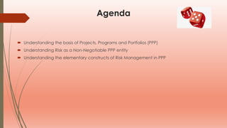 Agenda
 Understanding the basis of Projects, Programs and Portfolios (PPP)
 Understanding Risk as a Non-Negotiable PPP entity
 Understanding the elementary constructs of Risk Management in PPP
 