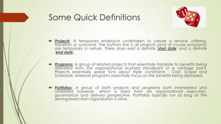 Some Quick Definitions
 Projects: A temporary endeavor undertaken to create a service, offering,
transition or outcome. The bottom line is all projects (and of course programs)
are temporary in nature. There does exist a definite 'start date' and a definite
'end date'.
 Programs: A group of related projects that essentially translate to benefits being
delivered from the organizational business standpoint or a vantage point.
Projects essentially speak tons about triple constraints - Cost, Scope and
Schedule; whereas programs essentially focus on the benefits being delivered.
 Portfolios: A group of both projects and programs both interrelated and
unrelated however, which is lined from an organizational execution,
governance and delivery perspective. Portfolios typically run as long as the
serving/execution organization is alive.
 