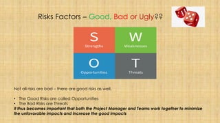 Risks Factors – Good, Bad or Ugly??
Not all risks are bad – there are good risks as well.
• The Good Risks are called Opportunities
• The Bad Risks are Threats
It thus becomes important that both the Project Manager and Teams work together to minimize
the unfavorable impacts and increase the good impacts
 