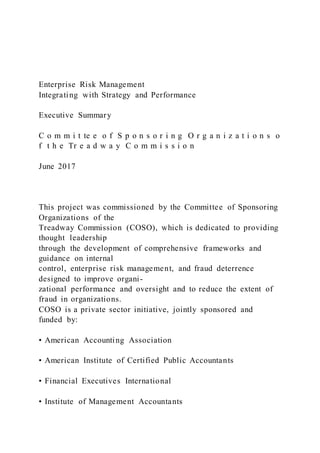 Enterprise Risk Management
Integrating with Strategy and Performance
Executive Summary
C o m m i t te e o f S p o n s o r i n g O r g a n i z a t i o n s o
f t h e Tr e a d w a y C o m m i s s i o n
June 2017
This project was commissioned by the Committee of Sponsoring
Organizations of the
Treadway Commission (COSO), which is dedicated to providing
thought leadership
through the development of comprehensive frameworks and
guidance on internal
control, enterprise risk management, and fraud deterrence
designed to improve organi-
zational performance and oversight and to reduce the extent of
fraud in organizations.
COSO is a private sector initiative, jointly sponsored and
funded by:
• American Accounting Association
• American Institute of Certified Public Accountants
• Financial Executives International
• Institute of Management Accountants
 