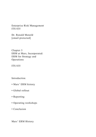 Enterprise Risk Management
ITS 835
Dr. Ronald Menold
[email protected]
Chapter 3
ERM at Mars, Incorporated:
ERM for Strategy and
Operations
ITS 835
Introduction
▪ Mars’ ERM history
▪ Global rollout
▪ Reporting
▪ Operating workshops
▪ Conclusion
Mars’ ERM History
 