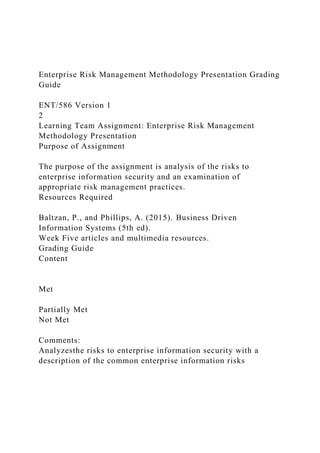 Enterprise Risk Management Methodology Presentation Grading
Guide
ENT/586 Version 1
2
Learning Team Assignment: Enterprise Risk Management
Methodology Presentation
Purpose of Assignment
The purpose of the assignment is analysis of the risks to
enterprise information security and an examination of
appropriate risk management practices.
Resources Required
Baltzan, P., and Phillips, A. (2015). Business Driven
Information Systems (5th ed).
Week Five articles and multimedia resources.
Grading Guide
Content
Met
Partially Met
Not Met
Comments:
Analyzesthe risks to enterprise information security with a
description of the common enterprise information risks
 