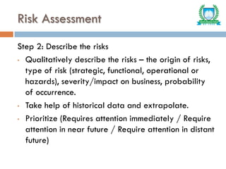 Risk Assessment
Step 2: Describe the risks
• Qualitatively describe the risks – the origin of risks,
type of risk (strategic, functional, operational or
hazards), severity/impact on business, probability
of occurrence.
• Take help of historical data and extrapolate.
• Prioritize (Requires attention immediately / Require
attention in near future / Require attention in distant
future)
 