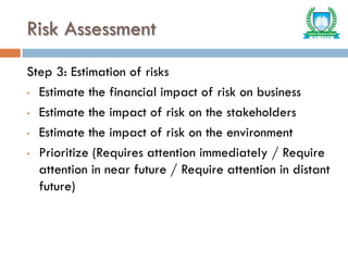 Risk Assessment
Step 3: Estimation of risks
• Estimate the financial impact of risk on business
• Estimate the impact of risk on the stakeholders
• Estimate the impact of risk on the environment
• Prioritize (Requires attention immediately / Require
attention in near future / Require attention in distant
future)
 