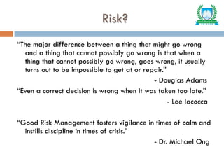 Risk?
“The major difference between a thing that might go wrong
and a thing that cannot possibly go wrong is that when a
thing that cannot possibly go wrong, goes wrong, it usually
turns out to be impossible to get at or repair.”
- Douglas Adams
“Even a correct decision is wrong when it was taken too late.”
- Lee Iacocca
“Good Risk Management fosters vigilance in times of calm and
instills discipline in times of crisis.”
- Dr. Michael Ong
 