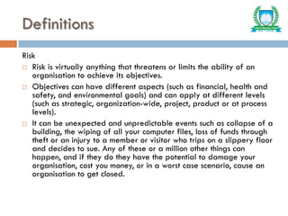 Definitions
Risk
 Risk is virtually anything that threatens or limits the ability of an
organisation to achieve its objectives.
 Objectives can have different aspects (such as financial, health and
safety, and environmental goals) and can apply at different levels
(such as strategic, organization-wide, project, product or at process
levels).
 It can be unexpected and unpredictable events such as collapse of a
building, the wiping of all your computer files, loss of funds through
theft or an injury to a member or visitor who trips on a slippery floor
and decides to sue. Any of these or a million other things can
happen, and if they do they have the potential to damage your
organisation, cost you money, or in a worst case scenario, cause an
organisation to get closed.
 