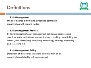 Definitions
 Risk Management
The coordinated activities to direct and control an
organization with regard to risk.
 Risk Management Process
Systematic application of management policies, procedures and
practices to the activities of communicating, consulting, establishing the
context, and identifying, analyzing, evaluating, treating, monitoring
and reviewing risk
 Risk Management Policy
Statement of the overall intentions and direction of an
organization related to risk management
 