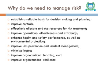 Why do we need to manage risk?
 establish a reliable basis for decision making and planning;
 improve controls;
 effectively allocate and use resources for risk treatment;
 improve operational effectiveness and efficiency;
 enhance health and safety performance, as well as
environmental protection;
 improve loss prevention and incident management;
 minimize losses;
 improve organizational learning; and
 improve organizational resilience.
 