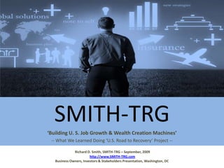 SMITH-TRG ‘Building U. S. Job Growth & Wealth Creation Machines’ -- What We Learned Doing ‘U.S. Road to Recovery’ Project -- Richard D. Smith, SMITH-TRG – September, 2009http://www.SMITH-TRG.comBusiness Owners, Investors & Stakeholders Presentation, Washington, DC 