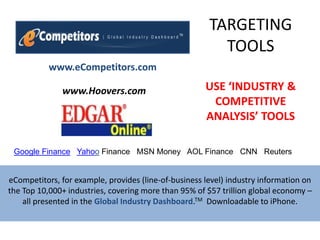 TARGETINGTOOLS,[object Object],www.eCompetitors.com,[object Object],USE ‘INDUSTRY & COMPETITIVE ANALYSIS’ TOOLS,[object Object],www.Hoovers.com     ,[object Object],Google Finance‎   Yahoo Finance‎   MSN Money‎   AOL Finance‎   CNN   Reuters‎   ,[object Object],eCompetitors, for example, provides (line-of-business level) industry information on the Top 10,000+ industries, covering more than 95% of $57 trillion global economy – all presented in the Global Industry Dashboard.TM  Downloadable to iPhone.,[object Object]