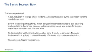 Confidential │ ©2021 VMware, Inc. 13
The bank experienced:
• A 60% reduction in change-related incidents. All incidents caused by the automation were the
result of user error.
• Bottom line savings of roughly $2 million per year in labor costs related to load balancing
implementations. Some load balancer platform engineers were able to transfer to more
rewarding automation or architecture work.
• Reduction in the wait time for implementation from ~8 weeks to same day. Non-prod
implementations typically completed in under 10 minutes from customer submission.
• Happier users, happier management.
The Bank’s Success Story
1
3
 
