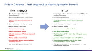 ©2020 VMware, Inc. 6
FinTech Customer – From Legacy LB to Modern Application Services
• Two physical appliances deployed in
Active/Standby HA
• Shared Control/Data plane on same hardware
• Control Plane resource limitations due to
sharing
• Event notifications : SNMP Traps and Syslog
• Metrics Gathering: SNMP Polling
• Manual Horizontal Scaling
• Service Impacts when Scaling
• Inflexible deployment, VIP tethered to physical
hardware
• Metrics rolled up to device level
• Troubleshooting requires obtaining Network
Operations resource
• Use cases requiring custom scripting; iRules
• Service Engine (software LB) pool dispersed amongst ESXi cluster
members, Active/Active
• Separated Control Data plane
• Independently scalable Control Plane with dedicated
resources
• Event notfications : SNMP Traps and Syslog
• Metrics Gathering: Rest API
• Automatic Horizontal and Vertical Scaling
• Zero Service Impact Scaling
• Flexible deployment, VIP is able to float and migrate between
Service Engines
• Advanced metrics and analytics down to the VIP level
• Analytics/Visibility allows for AppOps to be able to
troubleshoot without involving NetOps.
• Majority of iRule use cases are native configurations; VIP ACLs,
content switching, redirections
From – Legacy LB To – Avi
 