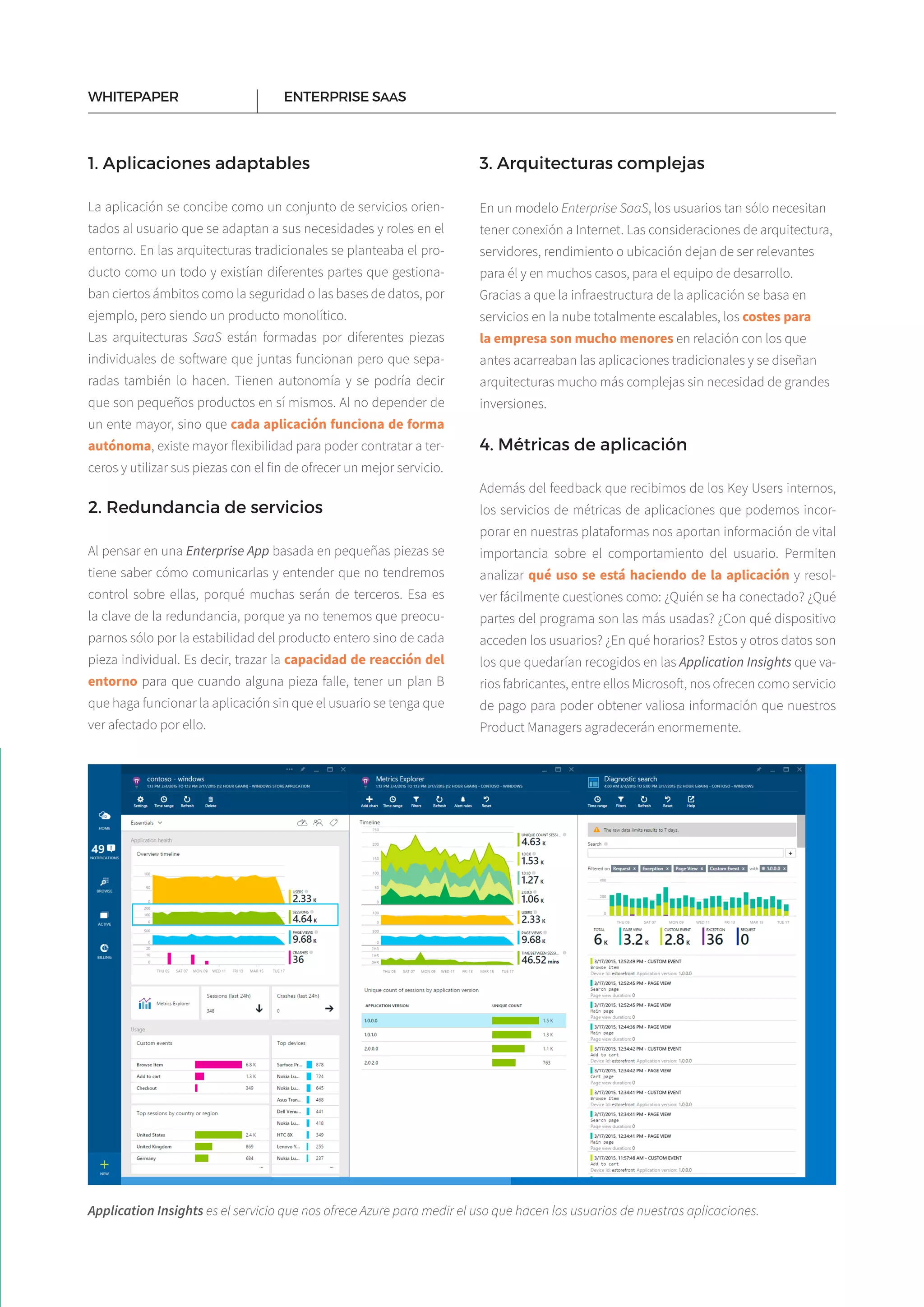 7
1. Aplicaciones adaptables
La aplicación se concibe como un conjunto de servicios orien­
tados al usuario que se adaptan a sus necesidades y roles en el
entorno. En las arquitecturas tradicionales se planteaba el pro­
ducto como un todo y existían diferentes partes que gestiona­
ban ciertos ámbitos como la seguridad o las bases de datos, por
ejemplo, pero siendo un producto monolítico.
Las arquitecturas SaaS están formadas por diferentes piezas
individuales de software que juntas funcionan pero que sepa­
radas también lo hacen. Tienen autonomía y se podría decir
que son pequeños productos en sí mismos. Al no depender de
un ente mayor, sino que cada aplicación funciona de forma
autónoma, existe mayor flexibilidad para poder contratar a ter­
ceros y utilizar sus piezas con el fin de ofrecer un mejor servicio.
2. Redundancia de servicios
Al pensar en una Enterprise App basada en pequeñas piezas se
tiene saber cómo comunicarlas y entender que no tendremos
control sobre ellas, porqué muchas serán de terceros. Esa es
la clave de la redundancia, porque ya no tenemos que preocu­
parnos sólo por la estabilidad del producto entero sino de cada
pieza individual. Es decir, trazar la capacidad de reacción del
entorno para que cuando alguna pieza falle, tener un plan B
que haga funcionar la aplicación sin que el usuario se tenga que
ver afectado por ello.
ENTERPRISE SAASWHITEPAPER
3. Arquitecturas complejas
En un modelo Enterprise SaaS, los usuarios tan sólo necesitan
tener conexión a Internet. Las consideraciones de arquitectura,
servidores, rendimiento o ubicación dejan de ser relevantes
para él y en muchos casos, para el equipo de desarrollo.
Gracias a que la infraestructura de la aplicación se basa en
servicios en la nube totalmente escalables, los costes para
la empresa son mucho menores en relación con los que
antes acarreaban las aplicaciones tradicionales y se diseñan
arquitecturas mucho más complejas sin necesidad de grandes
inversiones.
4. Métricas de aplicación
Además del feedback que recibimos de los Key Users internos,
los servicios de métricas de aplicaciones que podemos incor­
porar en nuestras plataformas nos aportan información de vital
importancia sobre el comportamiento del usuario. Permiten
analizar qué uso se está haciendo de la aplicación y resol­
ver fácilmente cuestiones como: ¿Quién se ha conectado? ¿Qué
partes del programa son las más usadas? ¿Con qué dispositivo
acceden los usuarios? ¿En qué horarios? Estos y otros datos son
los que quedarían recogidos en las Application Insights que va­
rios fabricantes, entre ellos Microsoft, nos ofrecen como servicio
de pago para poder obtener valiosa información que nuestros
Product Managers agradecerán enormemente.
Application Insights es el servicio que nos ofrece Azure para medir el uso que hacen los usuarios de nuestras aplicaciones.
 