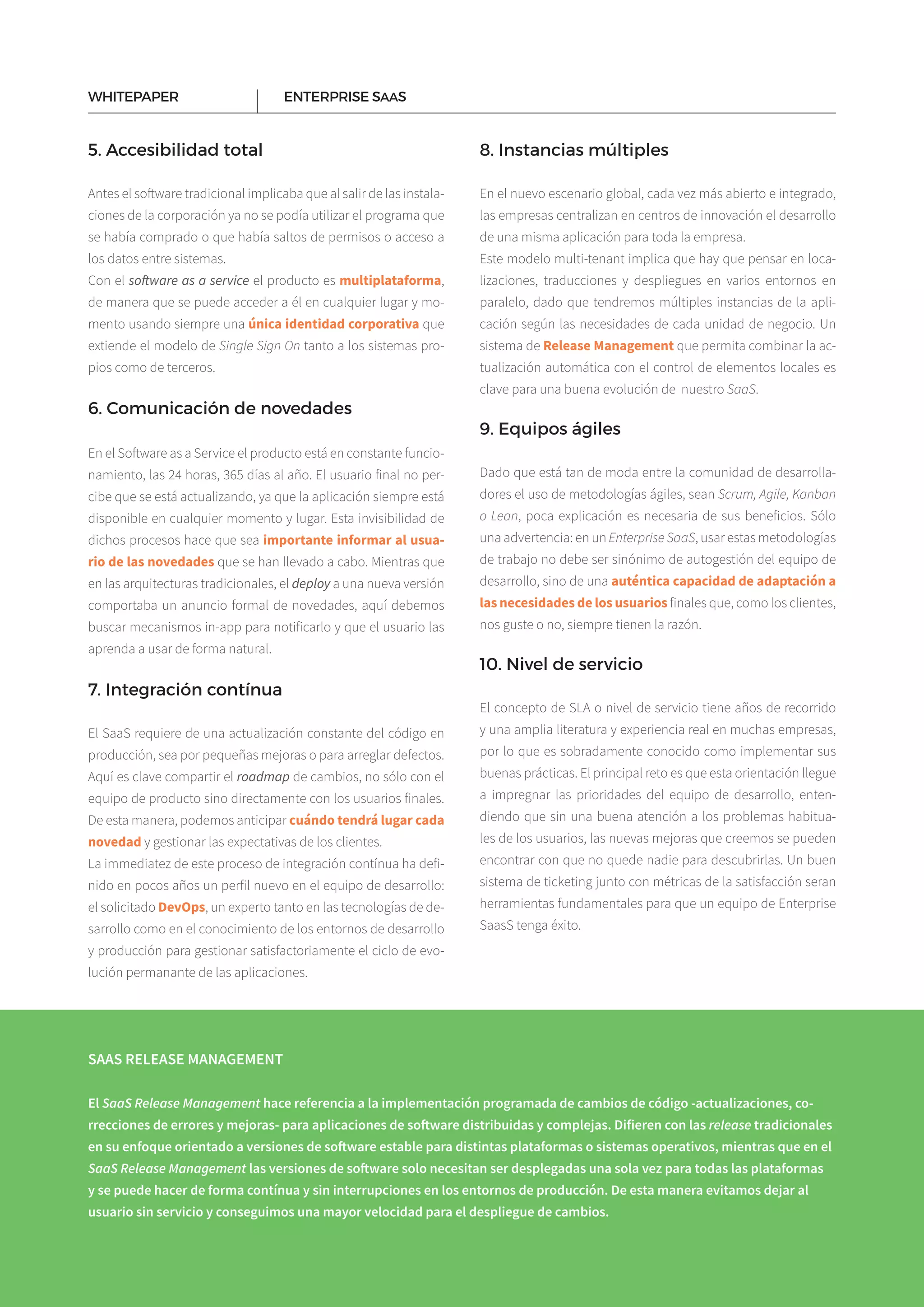 8
ENTERPRISE SAASWHITEPAPER
5. Accesibilidad total
Antes el software tradicional implicaba que al salir de las instala­
ciones de la corporación ya no se podía utilizar el programa que
se había comprado o que había saltos de permisos o acceso a
los datos entre sistemas.
Con el software as a service el producto es multiplataforma,
de manera que se puede acceder a él en cualquier lugar y mo­
mento usando siempre una única identidad corporativa que
extiende el modelo de Single Sign On tanto a los sistemas pro­
pios como de terceros.
6. Comunicación de novedades
En el Software as a Service el producto está en constante funcio­
namiento, las 24 horas, 365 días al año. El usuario final no per­
cibe que se está actualizando, ya que la aplicación siempre está
disponible en cualquier momento y lugar. Esta invisibilidad de
dichos procesos hace que sea importante informar al usua-
rio de las novedades que se han llevado a cabo. Mientras que
en las arquitecturas tradicionales, el deploy a una nueva versión
comportaba un anuncio formal de novedades, aquí debemos
buscar mecanismos in-app para notificarlo y que el usuario las
aprenda a usar de forma natural.
7. Integración contínua
El SaaS requiere de una actualización constante del código en
producción, sea por pequeñas mejoras o para arreglar defectos.
Aquí es clave compartir el roadmap de cambios, no sólo con el
equipo de producto sino directamente con los usuarios finales.
De esta manera, podemos anticipar cuándo tendrá lugar cada
novedad y gestionar las expectativas de los clientes.
La immediatez de este proceso de integración contínua ha defi­
nido en pocos años un perfil nuevo en el equipo de desarrollo:
el solicitado DevOps, un experto tanto en las tecnologías de de­
sarrollo como en el conocimiento de los entornos de desarrollo
y producción para gestionar satisfactoriamente el ciclo de evo­
lución permanante de las aplicaciones.
8. Instancias múltiples
En el nuevo escenario global, cada vez más abierto e integrado,
las empresas centralizan en centros de innovación el desarrollo
de una misma aplicación para toda la empresa.
Este modelo multi-tenant implica que hay que pensar en loca­
lizaciones, traducciones y despliegues en varios entornos en
paralelo, dado que tendremos múltiples instancias de la apli­
cación según las necesidades de cada unidad de negocio. Un
sistema de Release Management que permita combinar la ac­
tualización automática con el control de elementos locales es
clave para una buena evolución de nuestro SaaS.
9. Equipos ágiles
Dado que está tan de moda entre la comunidad de desarrolla­
dores el uso de metodologías ágiles, sean Scrum, Agile, Kanban
o Lean, poca explicación es necesaria de sus beneficios. Sólo
una advertencia: en un Enterprise SaaS, usar estas metodologías
de trabajo no debe ser sinónimo de autogestión del equipo de
desarrollo, sino de una auténtica capacidad de adaptación a
las necesidades de los usuarios finales que, como los clientes,
nos guste o no, siempre tienen la razón.
10. Nivel de servicio
El concepto de SLA o nivel de servicio tiene años de recorrido
y una amplia literatura y experiencia real en muchas empresas,
por lo que es sobradamente conocido como implementar sus
buenas prácticas. El principal reto es que esta orientación llegue
a impregnar las prioridades del equipo de desarrollo, enten­
diendo que sin una buena atención a los problemas habitua­
les de los usuarios, las nuevas mejoras que creemos se pueden
encontrar con que no quede nadie para descubrirlas. Un buen
sistema de ticketing junto con métricas de la satisfacción seran
herramientas fundamentales para que un equipo de Enterprise
SaasS tenga éxito.
SAAS RELEASE MANAGEMENT
El SaaS Release Management hace referencia a la implementación programada de cambios de código -actualizaciones, co-
rrecciones de errores y mejoras- para aplicaciones de software distribuidas y complejas. Difieren con las release tradicionales
en su enfoque orientado a versiones de software estable para distintas plataformas o sistemas operativos, mientras que en el
SaaS Release Management las versiones de software solo necesitan ser desplegadas una sola vez para todas las plataformas
y se puede hacer de forma contínua y sin interrupciones en los entornos de producción. De esta manera evitamos dejar al
usuario sin servicio y conseguimos una mayor velocidad para el despliegue de cambios.
 