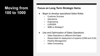 Moving from
100 to 1000
Focus on Long Term Strategic Items
● Begin to develop specialized Sales Roles:
○ Customer Success
○ Operations
○ Engineering
○ LDR/SDR
○ SMB vs Strategic?
● Use and Optimization of Sales Operations
○ Sales Operations is different that Sales
○ Responsible for deployment of systems (CRM and CLM)
○ Pipeline Management
○ Sales Forecasting
 