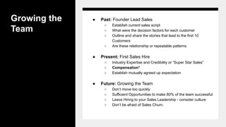 Growing the
Team
● Past: Founder Lead Sales
○ Establish current sales script
○ What were the decision factors for each customer
○ Outline and share the stories that lead to the first 10
Customers
○ Are these relationship or repeatable patterns
● Present: First Sales Hire
○ Industry Expertise and Credibility or “Super Star Sales”
○ Compensation*
○ Establish mutually agreed up expectation
● Future: Growing the Team
○ Don’t move too quickly
○ Sufficient Opportunities to make 80% of the team successful
○ Leave Hiring to your Sales Leadership - consider culture
○ Don’t be afraid of Sales Churn.
 
