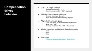 Compensation
drives
behavior
● OTE - On Target Earnings
○ Salary + Commission = OTE
○ Make these achievable (I didn't say easy)
● All Plans do not have to be Annual
○ Consider Monthly or Quarterly
○ Begin the process of documenting all plans
● Aligned with corporate goals
○ Comp plan is my job description and a job review
○ Never cap a plan
○ Consider multipliers after 100% achievement
● What’s the correct split between Base/Commission
○ 50/50
○ 60/40
○ 75/25
● Resources:
○ 6 Rules of Sales Compensation - Dave Parker
 