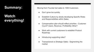 Summary:
Watch
everything!
Moving from Founder led sales to 1000 Customers
● Don’t grow too quickly
● Establish Culture by slowly developing Specific Roles
and Responsibilities within Sales.
● Compensation plan should reflect priorities - Customer
Count? Users, Revenue, Profitability Other?
● Work with current customers to establish Product
Roadmap
● Introducing supporting roles?
● Transactional vs Strategic Sales - Segmenting the
market
 