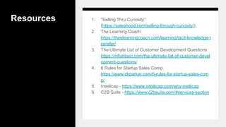 Resources 1. “Selling Thru Curiosity”
(https://saleshood.com/selling-through-curiosity/)
2. The Learning Coach:
https://theelearningcoach.com/learning/tacit-knowledge-t
ransfer/
3. The Ultimate List of Customer Development Questions
https://mfishbein.com/the-ultimate-list-of-customer-devel
opment-questions/
4. 6 Rules for Startup Sales Comp
https://www.dkparker.com/6-rules-for-startup-sales-com
p/
5. Intellicap - https://www.intellicap.com/why-inellicap
6. C2B Suite - https://www.c2bsuite.com/#services-section
 
